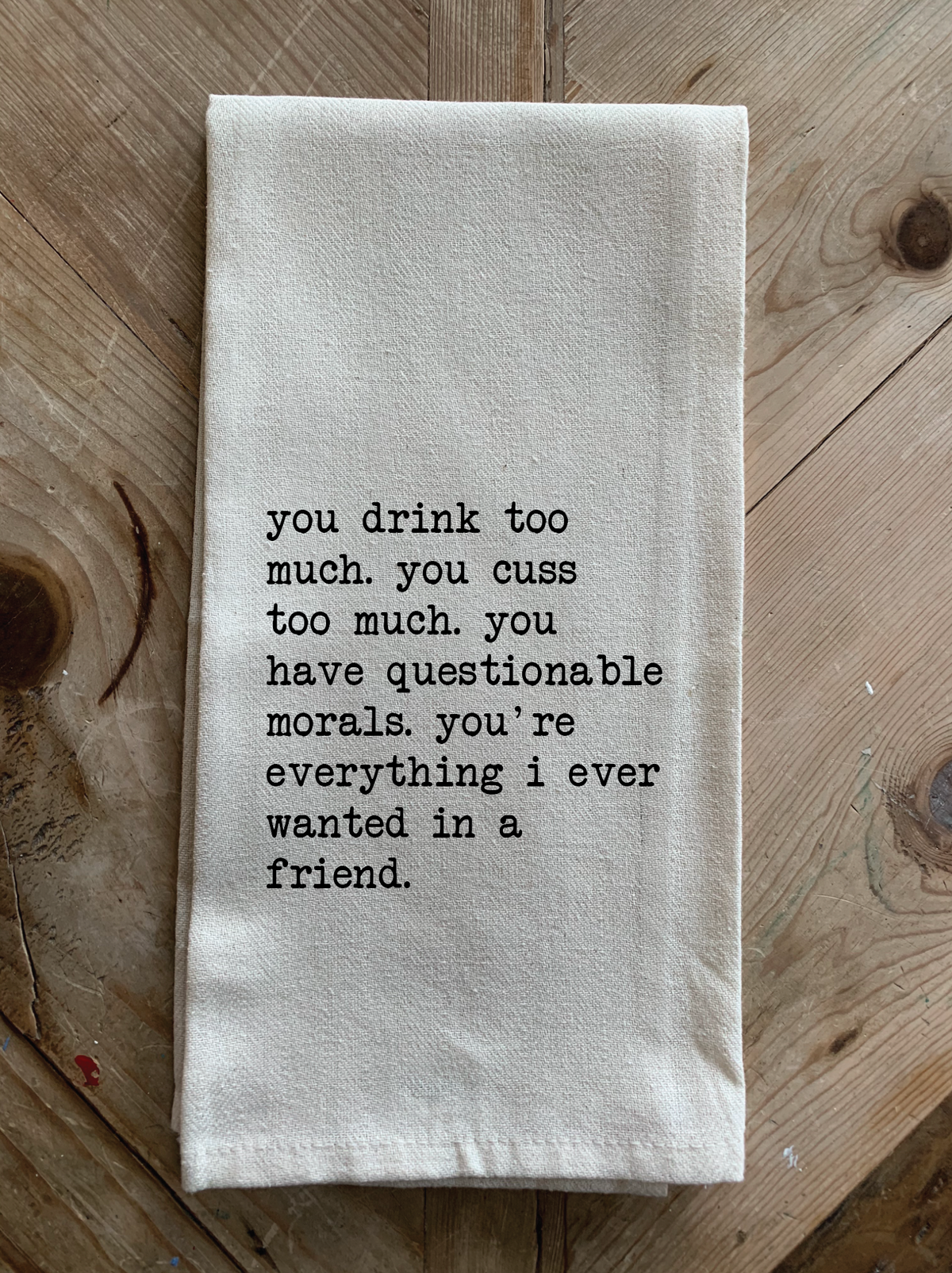 You drink too much. You cuss too much. You have questionable morals. You're everything I ever wanted in a friend.