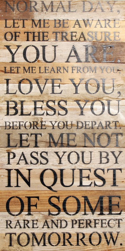 Normal day, let me be aware of the treasure you are. Let me learn from you, love you, bless you before you depart. Let me not pass you by in quest of some rare and perfect tomorrow. / 12"x24" Reclaimed Wood Sign