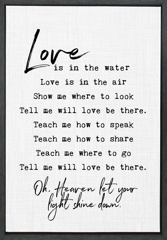 Love is in the water, love is in the air, show me where to look, tell me will love be there. Teach me how to speak, teach me how to share, teach me where to go... / 33"x23" Framed Canvas