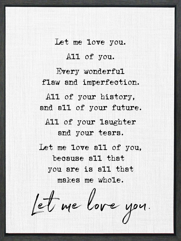 Let me love you. All of you. Every wonderful flaw and imperfection. All of your history, and all of your future. All of your laughter and your tears. Let me love all of you, because all that you are is all that makes me whole. / 18"x24" Framed Canvas