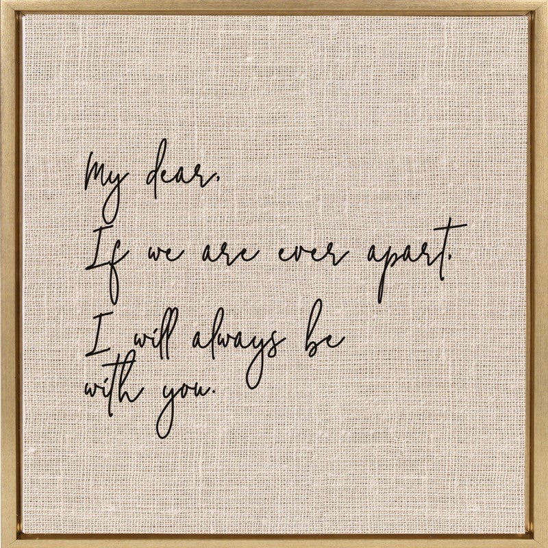 My dear, If we are ever apart, I will always be with you. / 14"x14" Framed Canvas